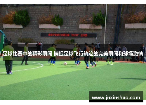 足球比赛中的精彩瞬间 捕捉足球飞行轨迹的完美瞬间和球场激情