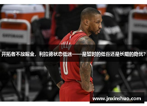 开拓者不敌掘金，利拉德状态低迷——是暂时的低谷还是长期的隐忧？