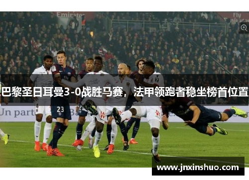 巴黎圣日耳曼3-0战胜马赛，法甲领跑者稳坐榜首位置