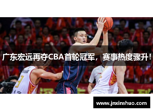广东宏远再夺CBA首轮冠军，赛事热度骤升！