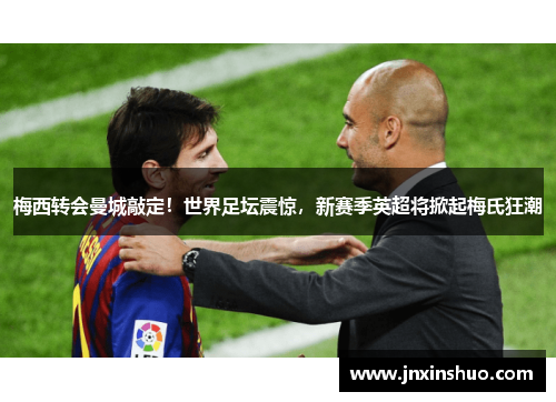 梅西转会曼城敲定！世界足坛震惊，新赛季英超将掀起梅氏狂潮