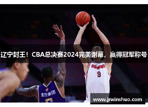 辽宁封王！CBA总决赛2024完美谢幕，赢得冠军称号