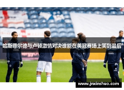 哈斯菲尔德与卢顿激情对决谁能在英冠赛场上笑到最后