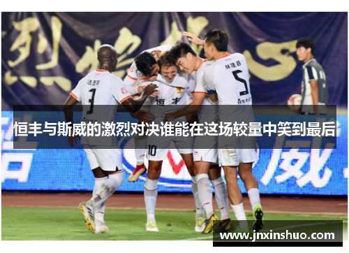 恒丰与斯威的激烈对决谁能在这场较量中笑到最后
