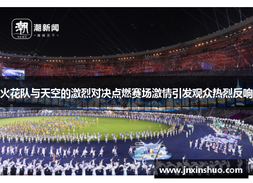 火花队与天空的激烈对决点燃赛场激情引发观众热烈反响