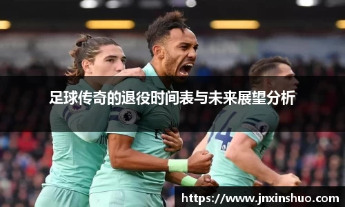 足球传奇的退役时间表与未来展望分析