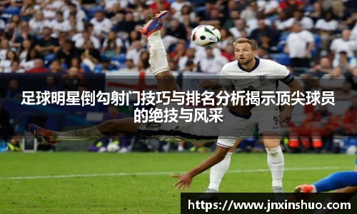 足球明星倒勾射门技巧与排名分析揭示顶尖球员的绝技与风采